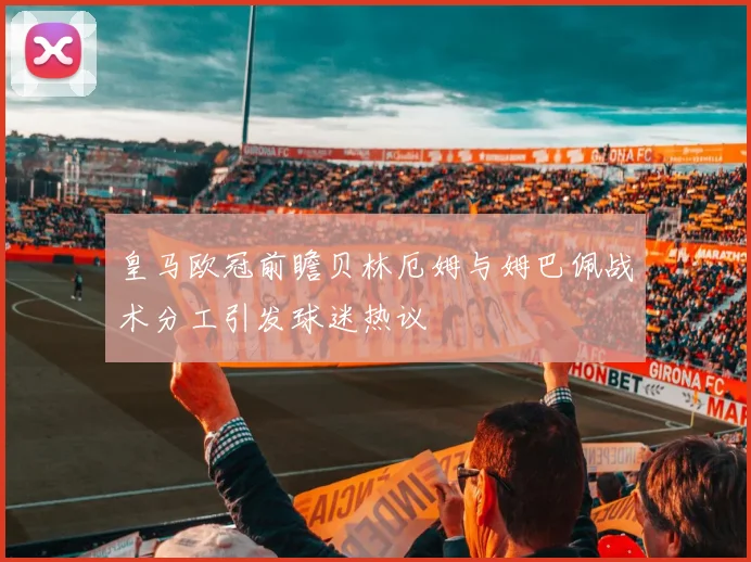 皇马欧冠前瞻贝林厄姆与姆巴佩战术分工引发球迷热议